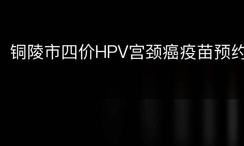 铜陵市四价HPV宫颈癌疫苗预约