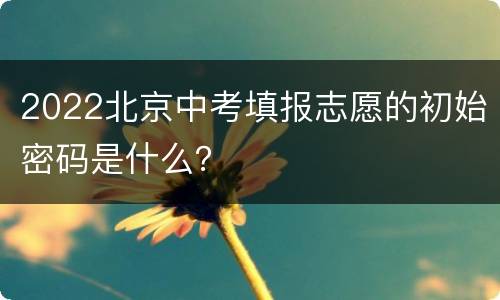 2022北京中考填报志愿的初始密码是什么？