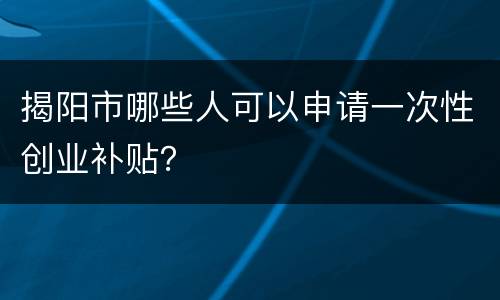 揭阳市哪些人可以申请一次性创业补贴？