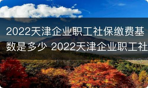 2022天津企业职工社保缴费基数是多少 2022天津企业职工社保缴费基数是多少钱