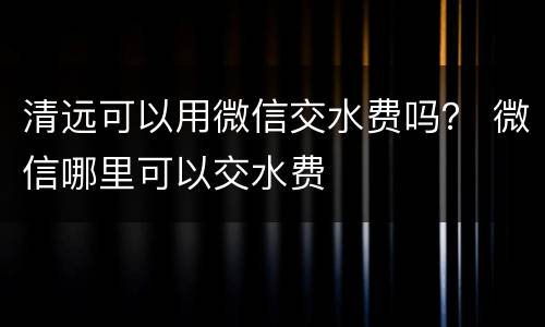 清远可以用微信交水费吗？ 微信哪里可以交水费