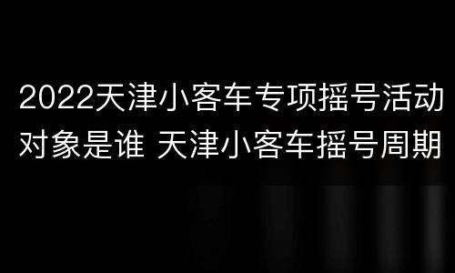 2022天津小客车专项摇号活动对象是谁 天津小客车摇号周期