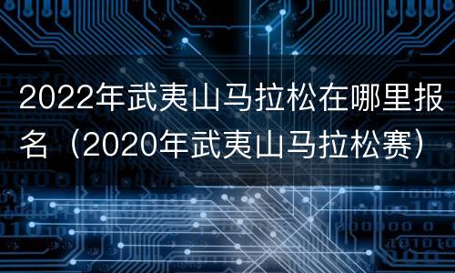 2022年武夷山马拉松在哪里报名（2020年武夷山马拉松赛）