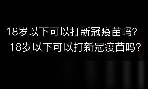 18岁以下可以打新冠疫苗吗？ 18岁以下可以打新冠疫苗吗?最新消息