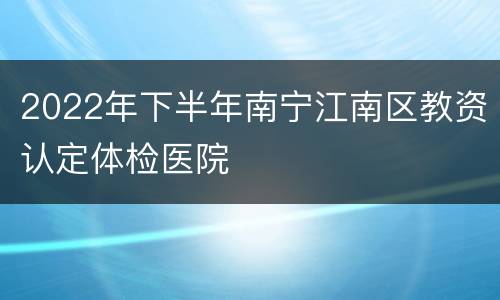 2022年下半年南宁江南区教资认定体检医院