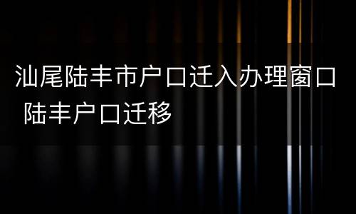 汕尾陆丰市户口迁入办理窗口 陆丰户口迁移