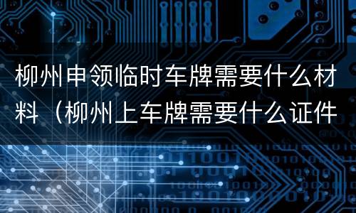 柳州申领临时车牌需要什么材料（柳州上车牌需要什么证件）