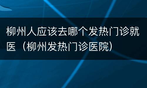 柳州人应该去哪个发热门诊就医（柳州发热门诊医院）