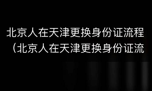 北京人在天津更换身份证流程（北京人在天津更换身份证流程视频）