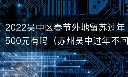 2022吴中区春节外地留苏过年500元有吗（苏州吴中过年不回家补贴）