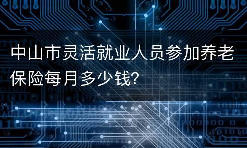 中山市灵活就业人员参加养老保险每月多少钱？