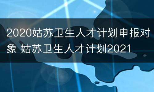2020姑苏卫生人才计划申报对象 姑苏卫生人才计划2021