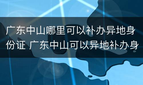 广东中山哪里可以补办异地身份证 广东中山可以异地补办身份证吗