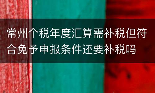 常州个税年度汇算需补税但符合免予申报条件还要补税吗