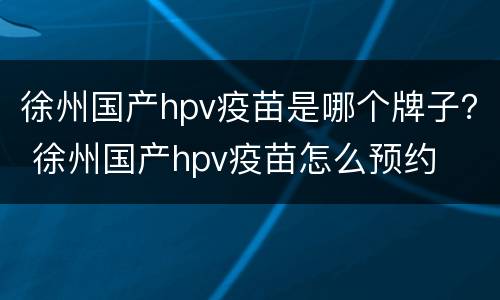 徐州国产hpv疫苗是哪个牌子？ 徐州国产hpv疫苗怎么预约