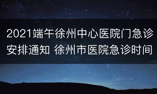 2021端午徐州中心医院门急诊安排通知 徐州市医院急诊时间