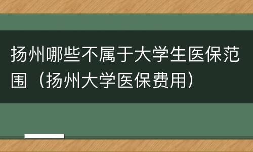 扬州哪些不属于大学生医保范围（扬州大学医保费用）