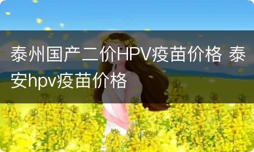 泰州国产二价HPV疫苗价格 泰安hpv疫苗价格