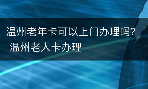 温州老年卡可以上门办理吗？ 温州老人卡办理