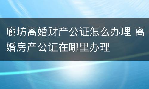 廊坊离婚财产公证怎么办理 离婚房产公证在哪里办理
