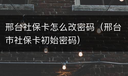 邢台社保卡怎么改密码（邢台市社保卡初始密码）