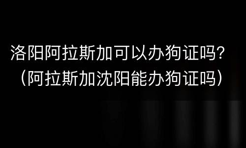 洛阳阿拉斯加可以办狗证吗？（阿拉斯加沈阳能办狗证吗）