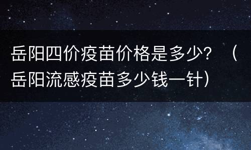岳阳四价疫苗价格是多少？（岳阳流感疫苗多少钱一针）