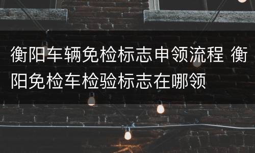 衡阳车辆免检标志申领流程 衡阳免检车检验标志在哪领