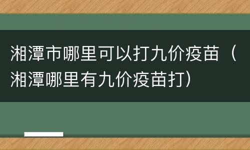 湘潭市哪里可以打九价疫苗（湘潭哪里有九价疫苗打）