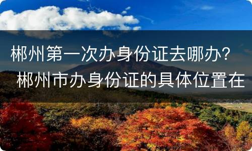 郴州第一次办身份证去哪办？ 郴州市办身份证的具体位置在哪里