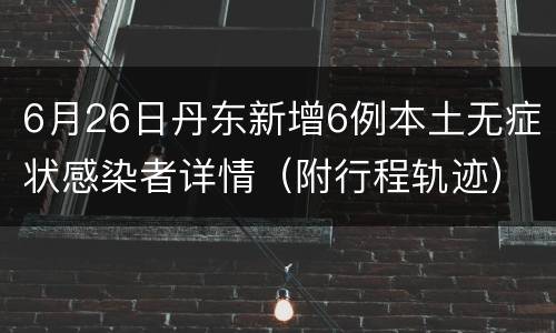 6月26日丹东新增6例本土无症状感染者详情（附行程轨迹）
