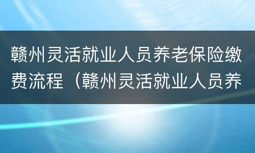 赣州灵活就业人员养老保险缴费流程（赣州灵活就业人员养老保险缴费流程视频）