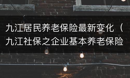 九江居民养老保险最新变化（九江社保之企业基本养老保险）