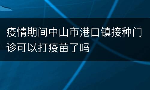 疫情期间中山市港口镇接种门诊可以打疫苗了吗