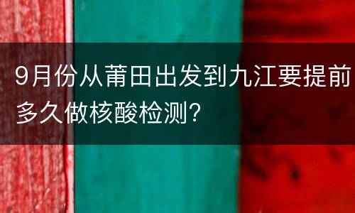 9月份从莆田出发到九江要提前多久做核酸检测?