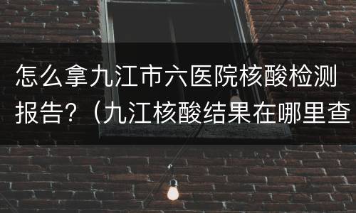 怎么拿九江市六医院核酸检测报告?（九江核酸结果在哪里查询?）