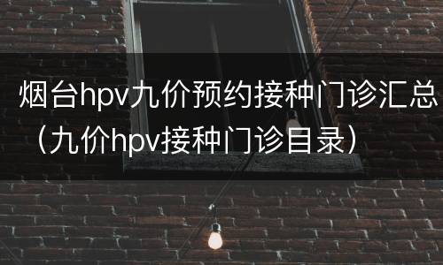 烟台hpv九价预约接种门诊汇总（九价hpv接种门诊目录）