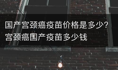 国产宫颈癌疫苗价格是多少? 宫颈癌国产疫苗多少钱