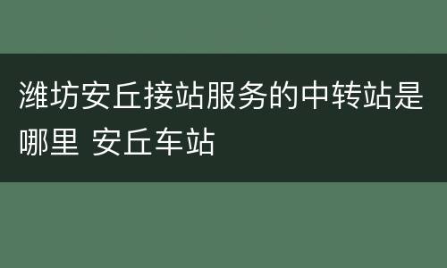 潍坊安丘接站服务的中转站是哪里 安丘车站