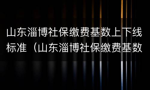 山东淄博社保缴费基数上下线标准（山东淄博社保缴费基数上下线标准）