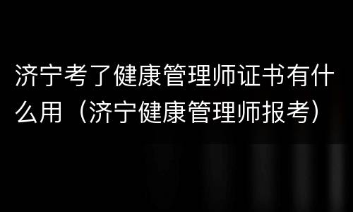 济宁考了健康管理师证书有什么用（济宁健康管理师报考）