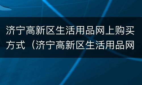 济宁高新区生活用品网上购买方式（济宁高新区生活用品网上购买方式是什么）