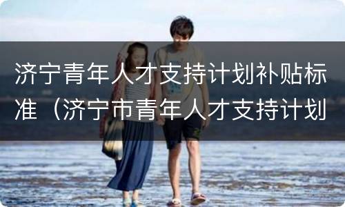 济宁青年人才支持计划补贴标准（济宁市青年人才支持计划）