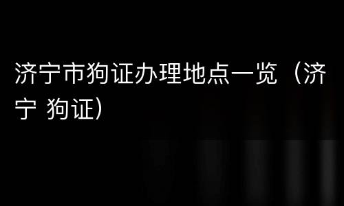 济宁市狗证办理地点一览（济宁 狗证）