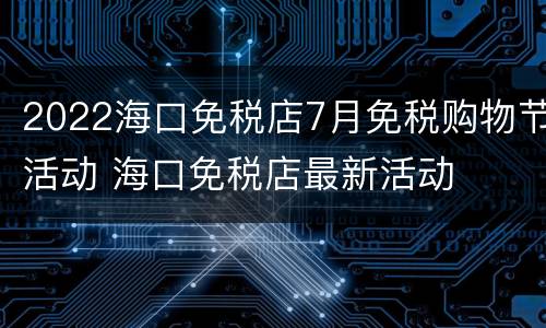 2022海口免税店7月免税购物节活动 海口免税店最新活动