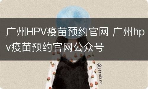 广州HPV疫苗预约官网 广州hpv疫苗预约官网公众号