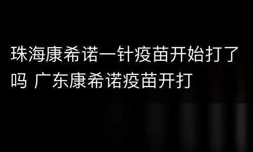 珠海康希诺一针疫苗开始打了吗 广东康希诺疫苗开打