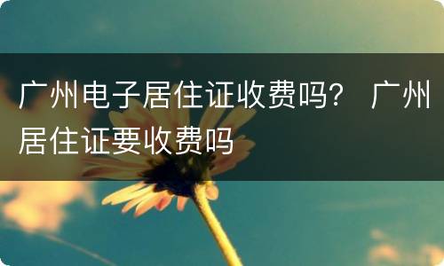 广州电子居住证收费吗？ 广州居住证要收费吗