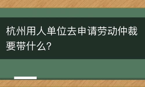 杭州用人单位去申请劳动仲裁要带什么？