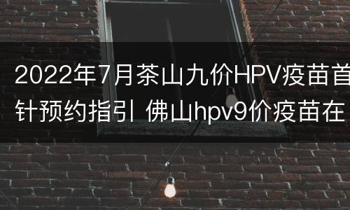 2022年7月茶山九价HPV疫苗首针预约指引 佛山hpv9价疫苗在哪里预约